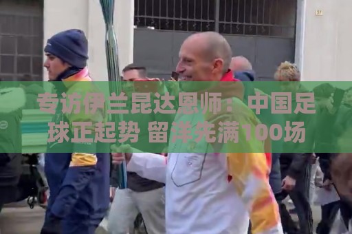 专访伊兰昆达恩师:中国足球正起势 留洋先满100场 专访伊兰昆达恩师:中国足球正起势 留洋先满100场