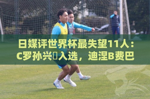 日媒评世界杯最失望11人:C罗孙兴慜入选,迪涅B费巴尔韦德在列 日媒评世界杯最失望11人:C罗孙兴慜入选,迪涅B费巴尔韦德在列