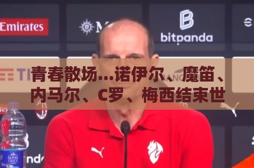 青春散场...诺伊尔、魔笛、内马尔、C罗、梅西结束世界杯最后一舞