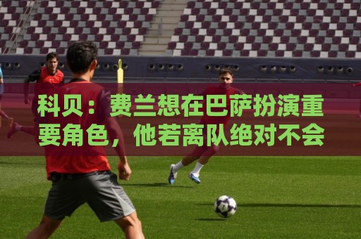 科贝:费兰想在巴萨扮演重要角色,他若离队绝对不会是因为钱 科贝:费兰想在巴萨扮演重要角色,他若离队绝对不会是因为钱