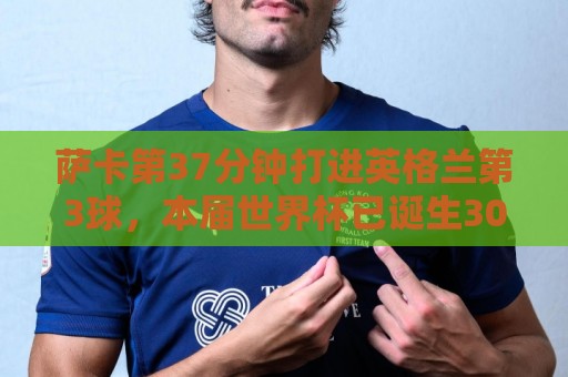 萨卡第37分钟打进英格兰第3球,本届世界杯已诞生300球 萨卡第37分钟打进英格兰第3球,本届世界杯已诞生300球