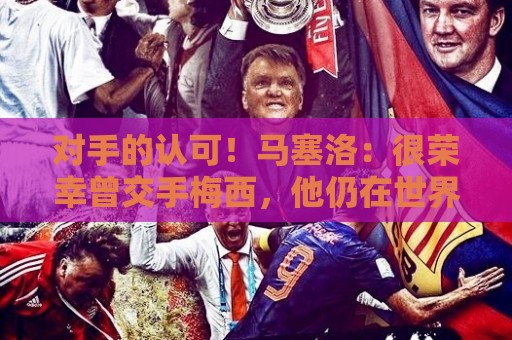 对手的认可!马塞洛:很荣幸曾交手梅西,他仍在世界杯上创造历史 对手的认可!马塞洛:很荣幸曾交手梅西,他仍在世界杯上创造历史