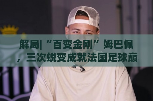 解局|“百变金刚”姆巴佩,三次蜕变成就法国足球巅峰岁月 解局|“百变金刚”姆巴佩,三次蜕变成就法国足球巅峰岁月