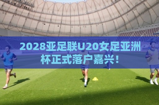 2028亚足联U20女足亚洲杯正式落户嘉兴! 2028亚足联U20女足亚洲杯正式落户嘉兴!