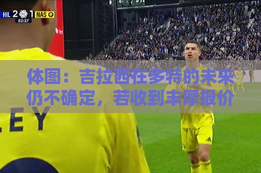 体图:吉拉西在多特的未来仍不确定,若收到丰厚报价可能离队 体图:吉拉西在多特的未来仍不确定,若收到丰厚报价可能离队