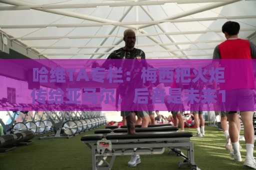 哈维TA专栏:梅西把火炬传给亚马尔,后者是未来15-20年足坛王者 哈维TA专栏:梅西把火炬传给亚马尔,后者是未来15-20年足坛王者