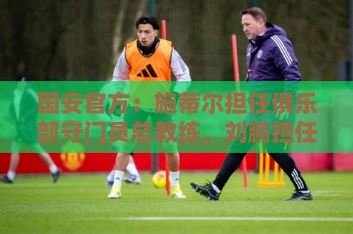 国安官方:施蒂尔担任俱乐部守门员总教练,刘鹏担任守门员教练 国安官方:施蒂尔担任俱乐部守门员总教练,刘鹏担任守门员教练