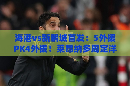 海港vs新鹏城首发:5外援PK4外援!莱昂纳多周定洋先发 武磊替补 海港vs新鹏城首发:5外援PK4外援!莱昂纳多周定洋先发 武磊替补
