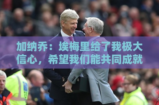 加纳乔：埃梅里给了我极大信心，希望我们能共同成就一番伟业