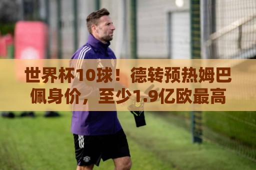 世界杯10球!德转预热姆巴佩身价,至少1.9亿欧最高2.2亿破纪录 世界杯10球!德转预热姆巴佩身价,至少1.9亿欧最高2.2亿破纪录
