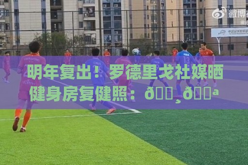 明年复出!罗德里戈社媒晒健身房复健照:📸💪🏾 明年复出!罗德里戈社媒晒健身房复健照:📸💪🏾