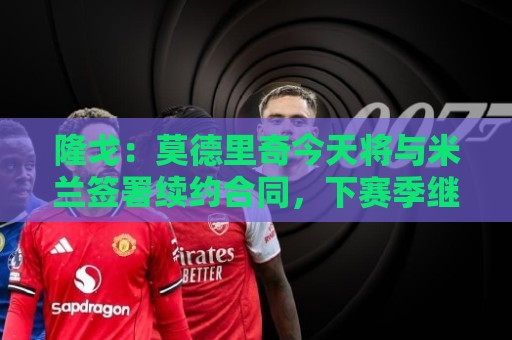 隆戈:莫德里奇今天将与米兰签署续约合同,下赛季继续效力 隆戈:莫德里奇今天将与米兰签署续约合同,下赛季继续效力