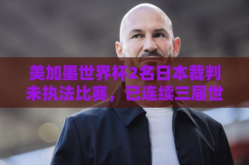 美加墨世界杯2名日本裁判未执法比赛,已连续三届世界杯无缘执法 美加墨世界杯2名日本裁判未执法比赛,已连续三届世界杯无缘执法