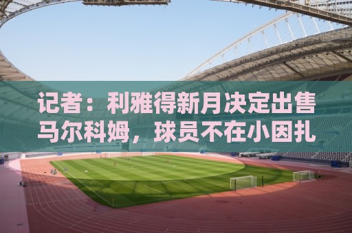 记者:利雅得新月决定出售马尔科姆,球员不在小因扎吉计划中 记者:利雅得新月决定出售马尔科姆,球员不在小因扎吉计划中