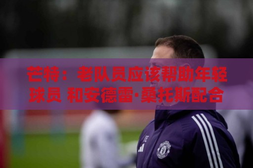 芒特：老队员应该帮助年轻球员 和安德雷·桑托斯配合非常舒服
