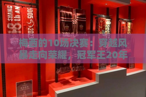 梅西的10场决赛:穿越风暴走向荣耀,冠军王20年的征服之路 梅西的10场决赛:穿越风暴走向荣耀,冠军王20年的征服之路