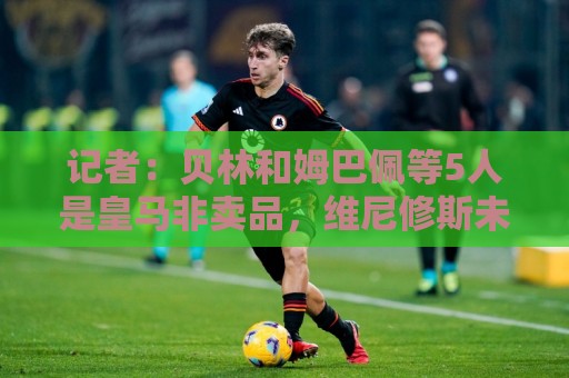 记者：贝林和姆巴佩等5人是皇马非卖品，维尼修斯未来充满变数