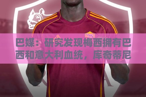 巴媒:研究发现梅西拥有巴西和意大利血统,库奇蒂尼是改姓的结果 巴媒:研究发现梅西拥有巴西和意大利血统,库奇蒂尼是改姓的结果