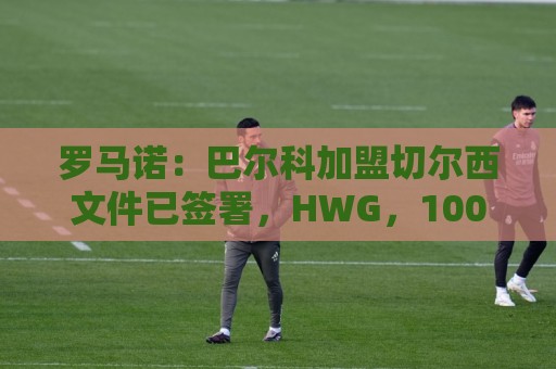 罗马诺：巴尔科加盟切尔西文件已签署，HWG，100%确认