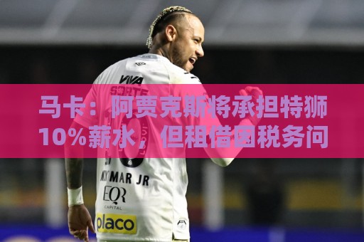 马卡：阿贾克斯将承担特狮10%薪水，但租借因税务问题尚未完成