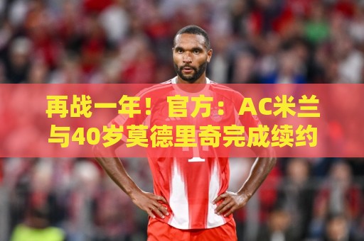 再战一年!官方:AC米兰与40岁莫德里奇完成续约 再战一年!官方:AC米兰与40岁莫德里奇完成续约