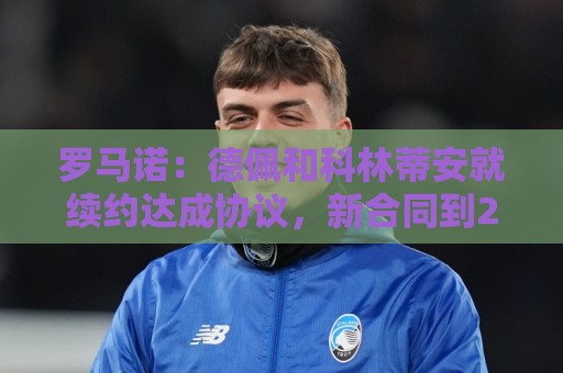罗马诺:德佩和科林蒂安就续约达成协议,新合同到2028年6月 罗马诺:德佩和科林蒂安就续约达成协议,新合同到2028年6月