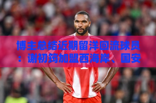 博主总结近期留洋回流球员：谢初筠加盟西海岸、国安签刘邵子洋