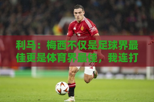 利马：梅西不仅是足球界最佳更是体育界最佳，我连打牌都赢不了他