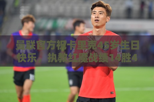 曼联官方祝卡里克45岁生日快乐，执教红魔战绩14胜4平2负