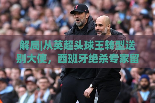 解局|从英超头球王转型送别大使，西班牙绝杀专家留了绝招给法国