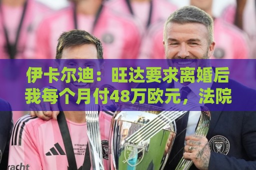 伊卡尔迪：旺达要求离婚后我每个月付48万欧元，法院驳回荒唐要求