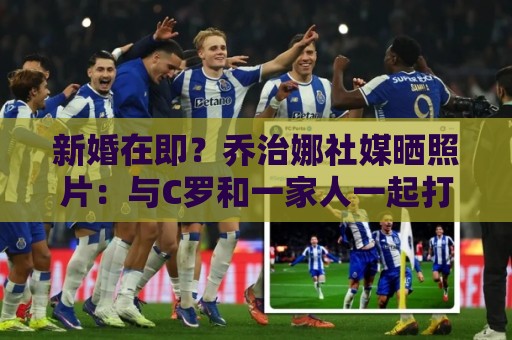 新婚在即?乔治娜社媒晒照片:与C罗和一家人一起打高尔夫 新婚在即?乔治娜社媒晒照片:与C罗和一家人一起打高尔夫