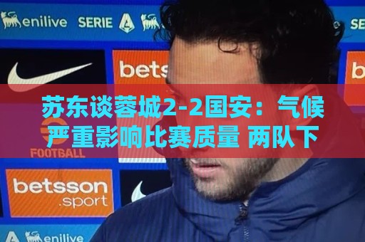 苏东谈蓉城2-2国安:气候严重影响比赛质量 两队下半场才发力 苏东谈蓉城2-2国安:气候严重影响比赛质量 两队下半场才发力
