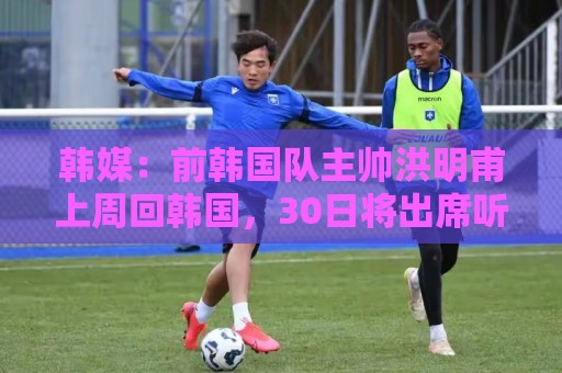 韩媒:前韩国队主帅洪明甫上周回韩国,30日将出席听证会 韩媒:前韩国队主帅洪明甫上周回韩国,30日将出席听证会