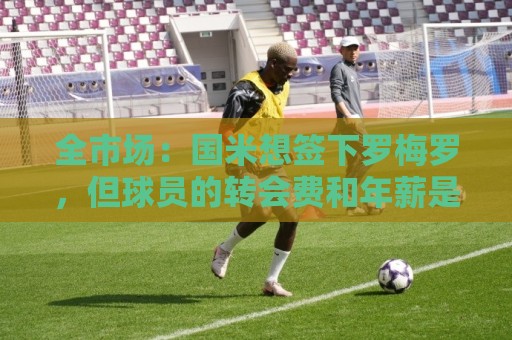 全市场:国米想签下罗梅罗,但球员的转会费和年薪是转会最大障碍 全市场:国米想签下罗梅罗,但球员的转会费和年薪是转会最大障碍