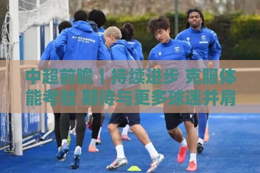 中超前瞻|持续进步 克服体能考验 期待与更多球迷并肩而战 中超前瞻|持续进步 克服体能考验 期待与更多球迷并肩而战