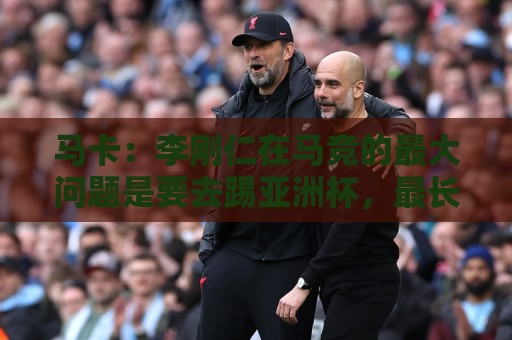 马卡：李刚仁在马竞的最大问题是要去踢亚洲杯，最长或缺席一个月