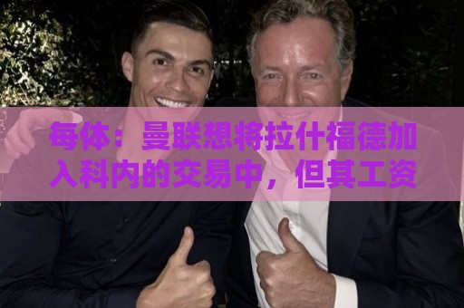每体:曼联想将拉什福德加入科内的交易中,但其工资问题很难解决 每体:曼联想将拉什福德加入科内的交易中,但其工资问题很难解决
