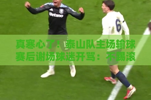 真寒心了！泰山队主场输球赛后谢场球迷开骂：不踢滚蛋
