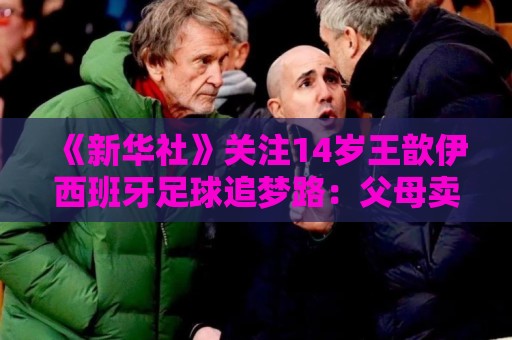 《新华社》关注14岁王歆伊西班牙足球追梦路:父母卖房支持 《新华社》关注14岁王歆伊西班牙足球追梦路:父母卖房支持