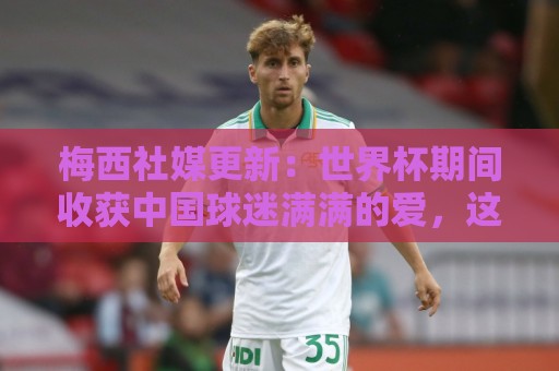 梅西社媒更新:世界杯期间收获中国球迷满满的爱,这对我意义非凡 梅西社媒更新:世界杯期间收获中国球迷满满的爱,这对我意义非凡
