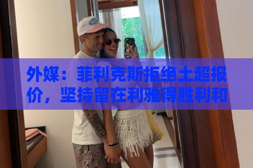外媒:菲利克斯拒绝土超报价,坚持留在利雅得胜利和C罗并肩作战 外媒:菲利克斯拒绝土超报价,坚持留在利雅得胜利和C罗并肩作战