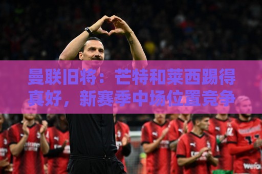 曼联旧将:芒特和莱西踢得真好,新赛季中场位置竞争将会十分激烈 曼联旧将:芒特和莱西踢得真好,新赛季中场位置竞争将会十分激烈