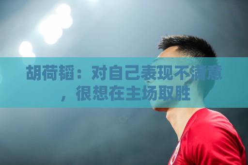 胡荷韬：对自己表现不满意，很想在主场取胜