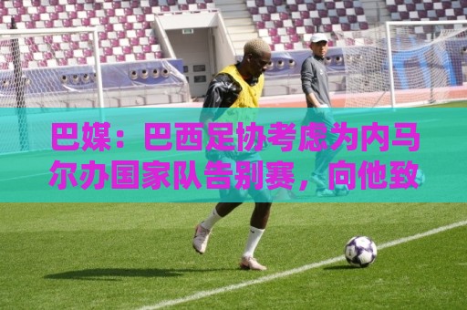 巴媒:巴西足协考虑为内马尔办国家队告别赛,向他致敬 巴媒:巴西足协考虑为内马尔办国家队告别赛,向他致敬