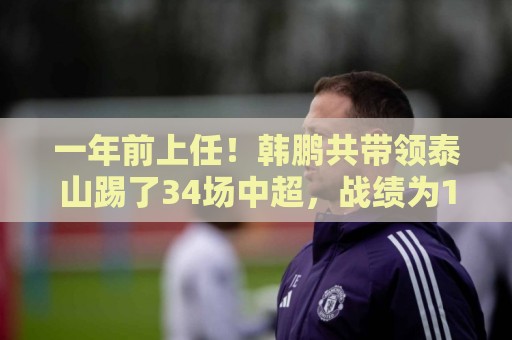 一年前上任!韩鹏共带领泰山踢了34场中超,战绩为17胜7平10负 一年前上任!韩鹏共带领泰山踢了34场中超,战绩为17胜7平10负