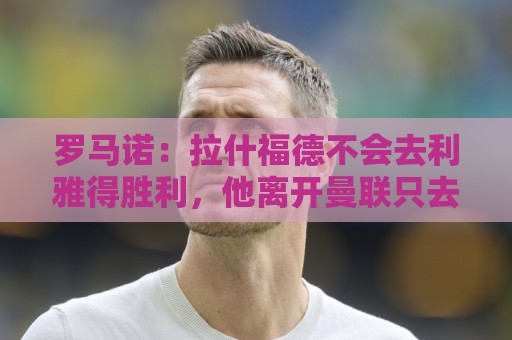罗马诺:拉什福德不会去利雅得胜利,他离开曼联只去欧洲顶级球队 罗马诺:拉什福德不会去利雅得胜利,他离开曼联只去欧洲顶级球队