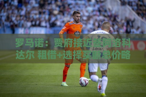 罗马诺:贾府接近签阿洛科达尔 租借+选择买断总价略高于2000万欧 罗马诺:贾府接近签阿洛科达尔 租借+选择买断总价略高于2000万欧