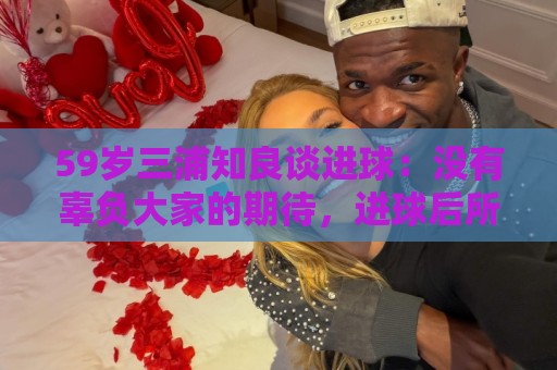 59岁三浦知良谈进球:没有辜负大家的期待,进球后所有人都在庆祝 59岁三浦知良谈进球:没有辜负大家的期待,进球后所有人都在庆祝
