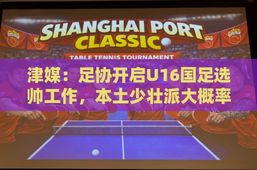 津媒:足协开启U16国足选帅工作,本土少壮派大概率成为热门人选 津媒:足协开启U16国足选帅工作,本土少壮派大概率成为热门人选